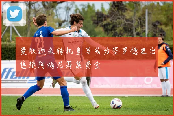 曼联迎来转机皇马或为签罗德里出售楚阿梅尼筹集资金