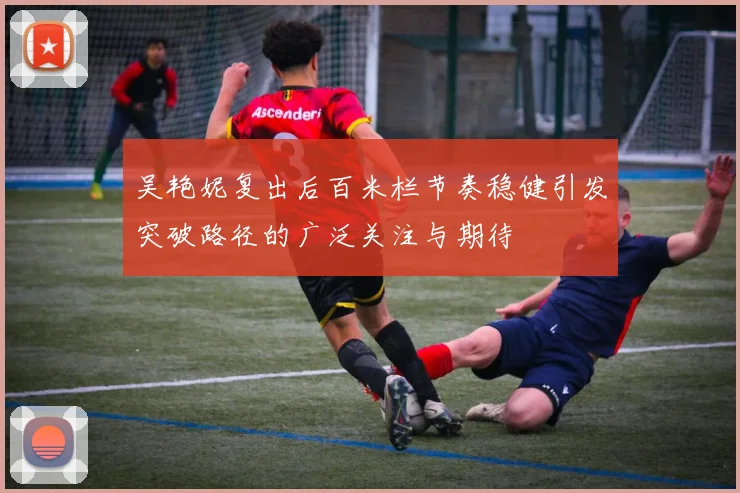 吴艳妮复出后百米栏节奏稳健引发突破路径的广泛关注与期待