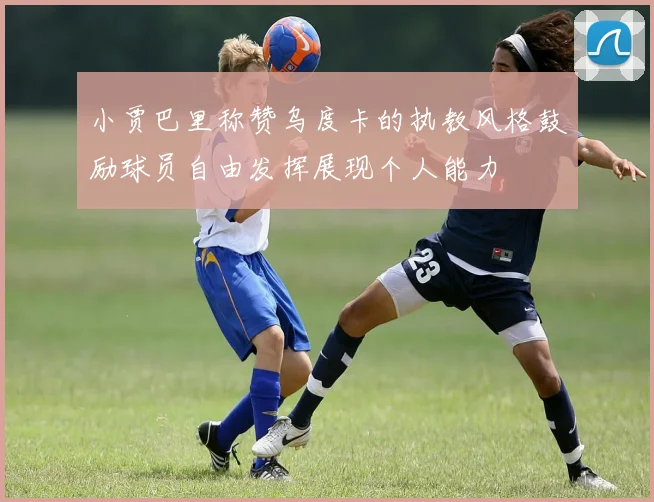 小贾巴里称赞乌度卡的执教风格鼓励球员自由发挥展现个人能力
