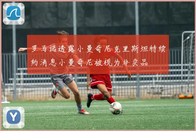 罗马诺透露小曼奇尼克里斯坦特续约消息小曼奇尼被视为非卖品