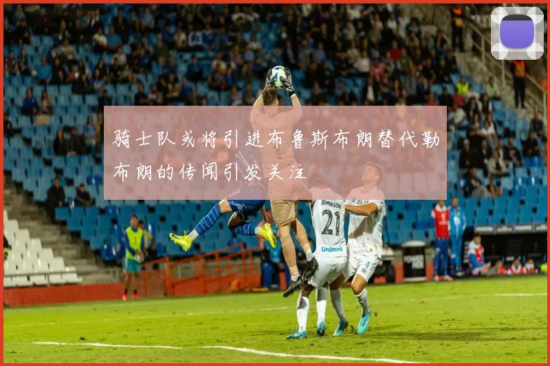 骑士队或将引进布鲁斯布朗替代勒布朗的传闻引发关注