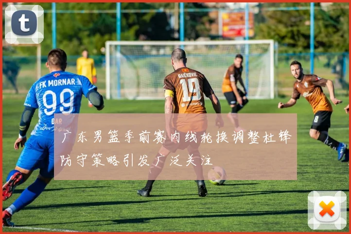 广东男篮季前赛内线轮换调整杜锋防守策略引发广泛关注